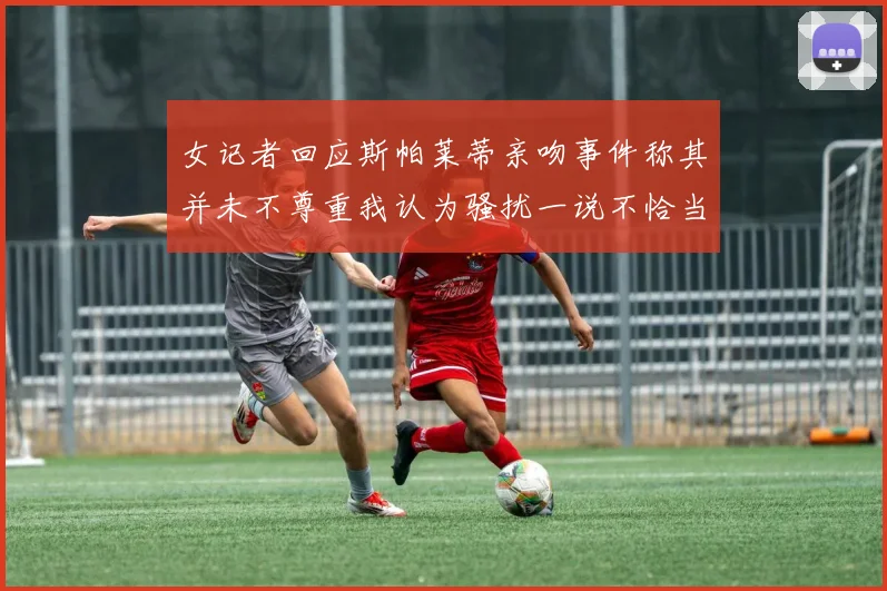 女记者回应斯帕莱蒂亲吻事件称其并未不尊重我认为骚扰一说不恰当