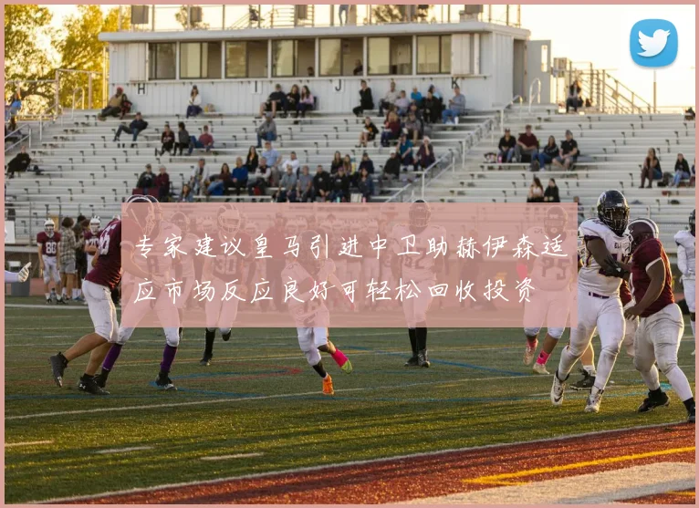 专家建议皇马引进中卫助赫伊森适应市场反应良好可轻松回收投资