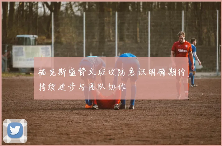 福克斯盛赞文班攻防意识明确期待持续进步与团队协作