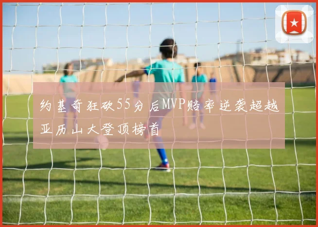 约基奇狂砍55分后MVP赔率逆袭超越亚历山大登顶榜首