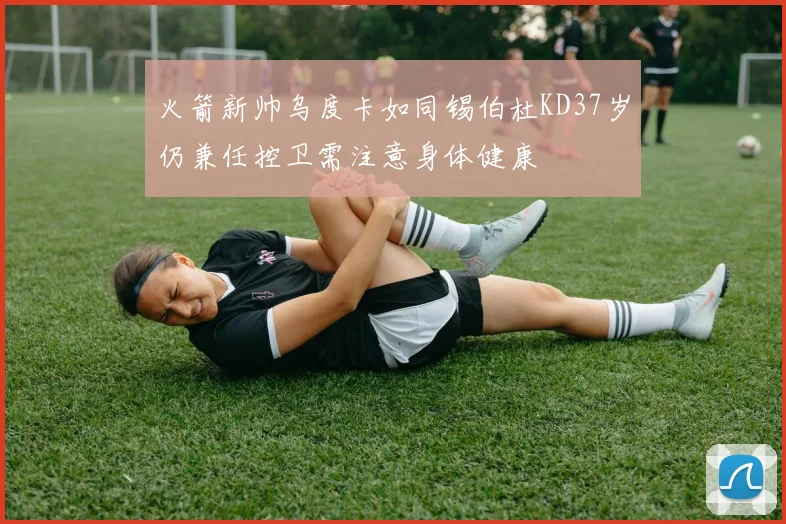 火箭新帅乌度卡如同锡伯杜KD37岁仍兼任控卫需注意身体健康