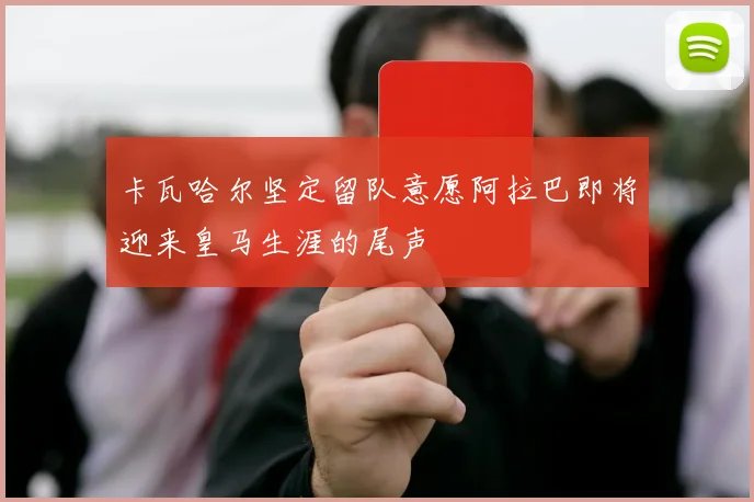 卡瓦哈尔坚定留队意愿阿拉巴即将迎来皇马生涯的尾声
