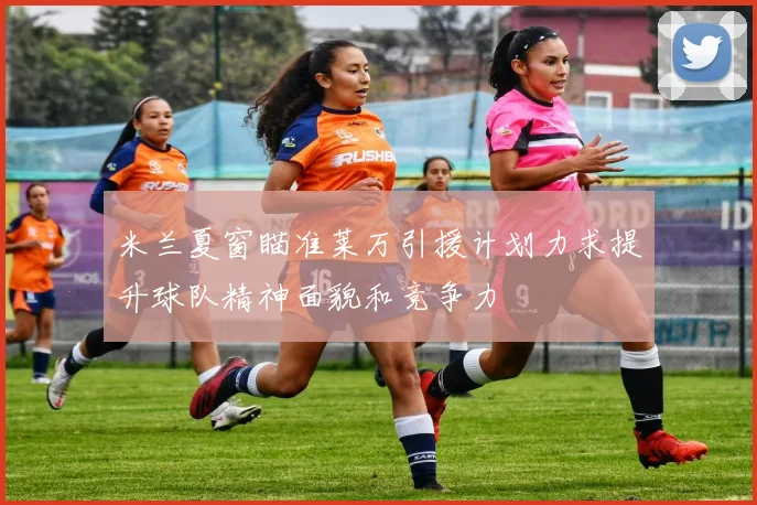 米兰夏窗瞄准莱万引援计划力求提升球队精神面貌和竞争力