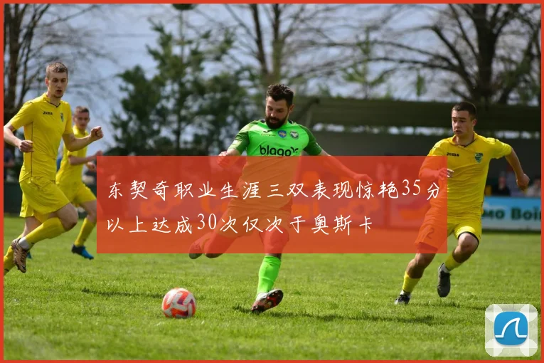 东契奇职业生涯三双表现惊艳35分以上达成30次仅次于奥斯卡