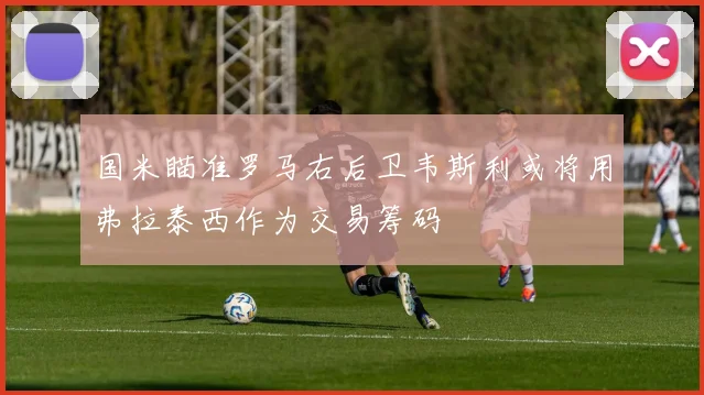 国米瞄准罗马右后卫韦斯利或将用弗拉泰西作为交易筹码