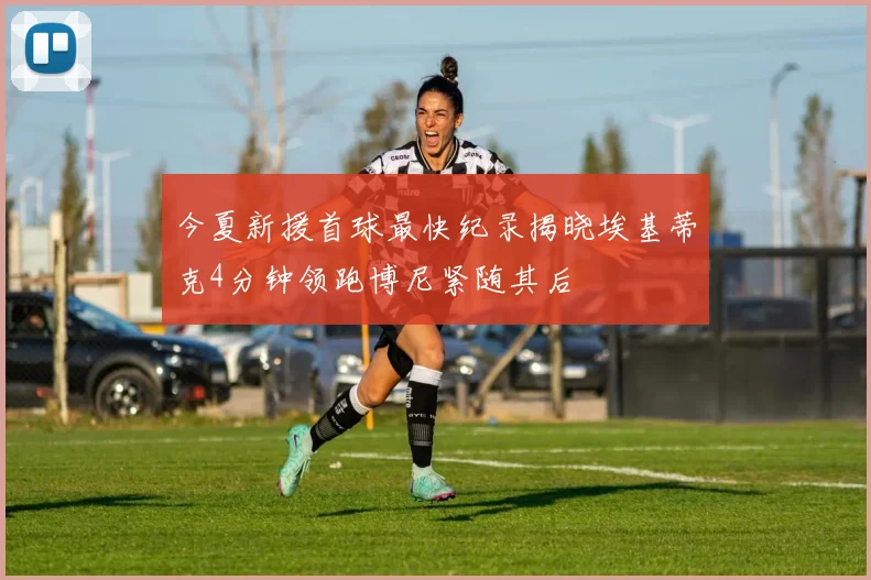 今夏新援首球最快纪录揭晓埃基蒂克4分钟领跑博尼紧随其后