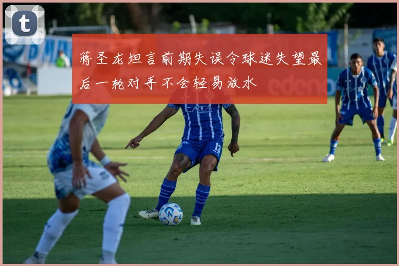 蒋圣龙坦言前期失误令球迷失望最后一轮对手不会轻易放水