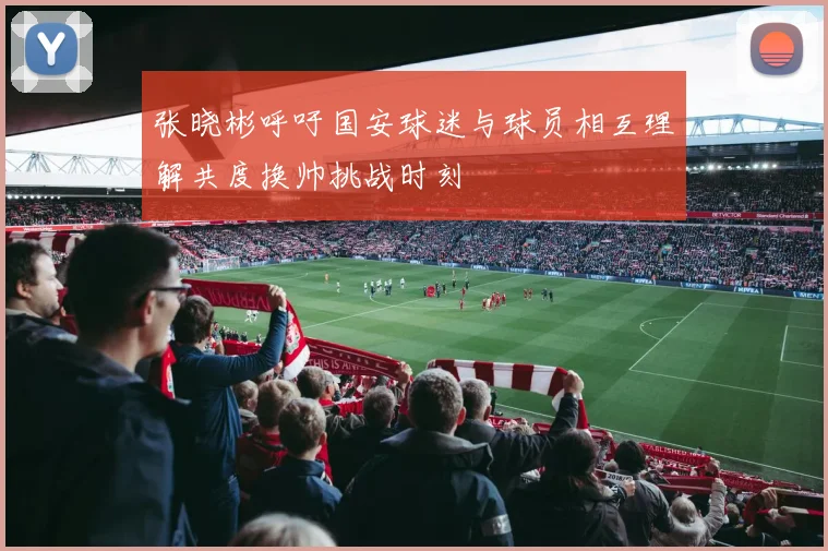 张晓彬呼吁国安球迷与球员相互理解共度换帅挑战时刻