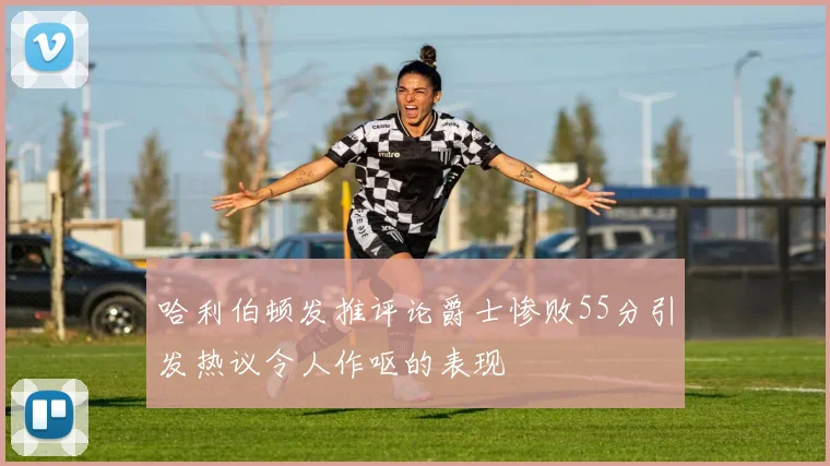 哈利伯顿发推评论爵士惨败55分引发热议令人作呕的表现