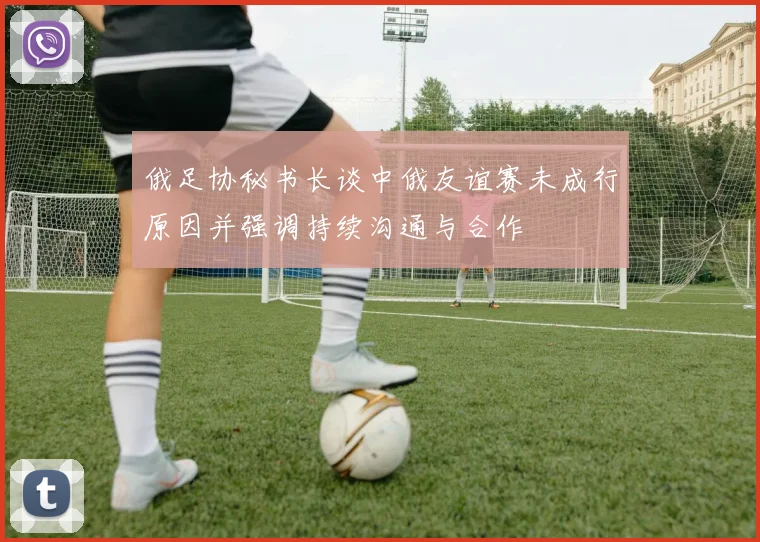 俄足协秘书长谈中俄友谊赛未成行原因并强调持续沟通与合作
