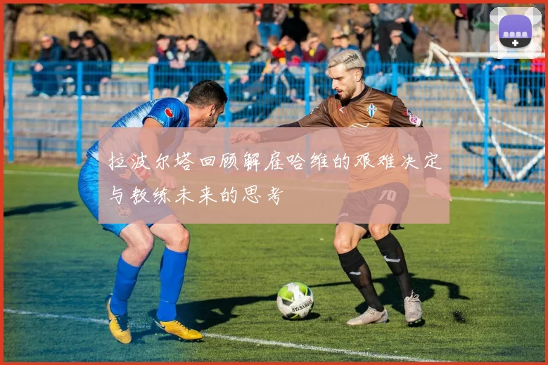 拉波尔塔回顾解雇哈维的艰难决定与教练未来的思考