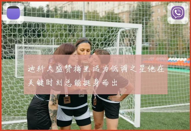 迪科夫盛赞梅里诺为低调之星他在关键时刻总能挺身而出