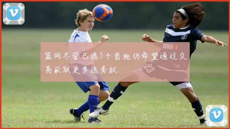 篮网尽管已选5个首轮仍希望通过交易获取更多选秀权