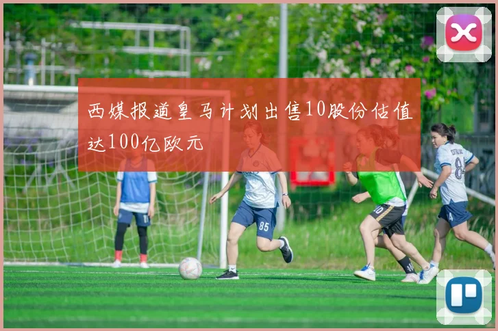 西媒报道皇马计划出售10股份估值达100亿欧元