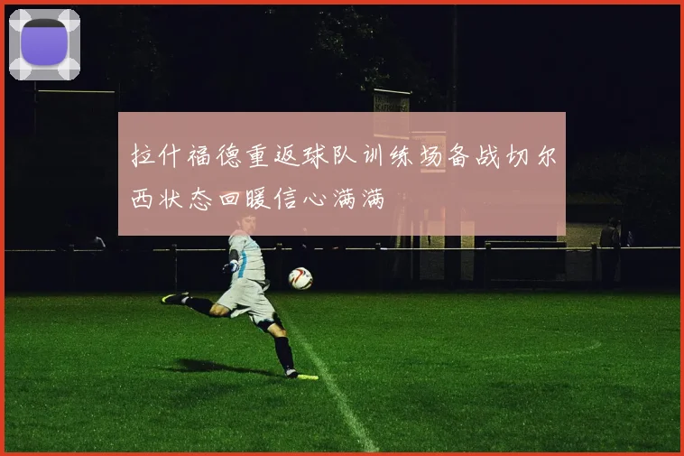 拉什福德重返球队训练场备战切尔西状态回暖信心满满