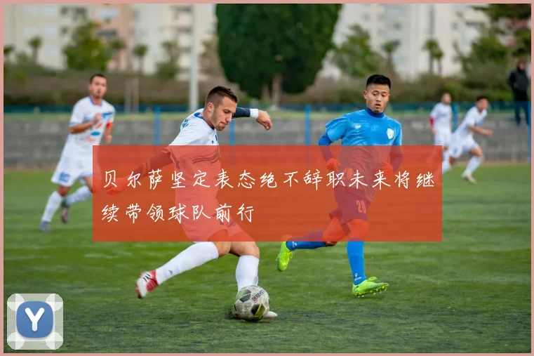 贝尔萨坚定表态绝不辞职未来将继续带领球队前行