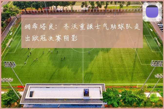 姆希塔良：齐沃重振士气助球队走出欧冠决赛阴影