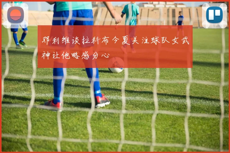 邓利维谈拉科布今夏关注球队女武神让他略感分心
