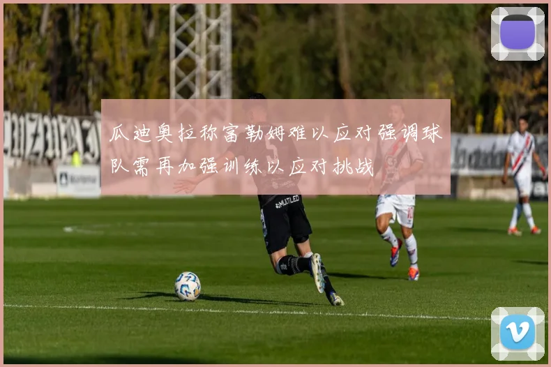 瓜迪奥拉称富勒姆难以应对强调球队需再加强训练以应对挑战