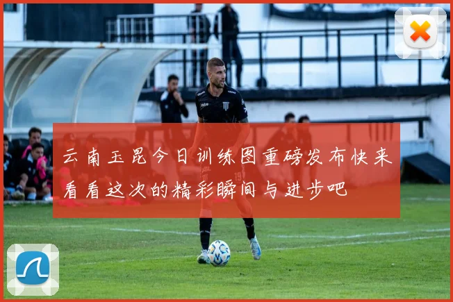 云南玉昆今日训练图重磅发布快来看看这次的精彩瞬间与进步吧