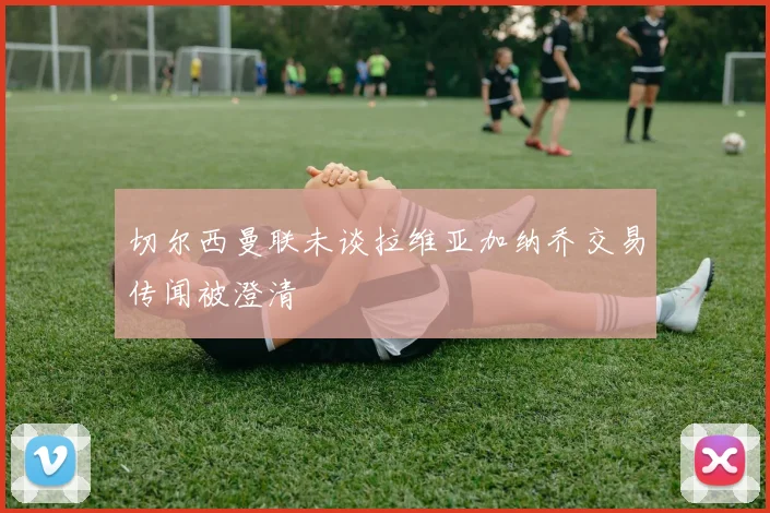 切尔西曼联未谈拉维亚加纳乔交易传闻被澄清