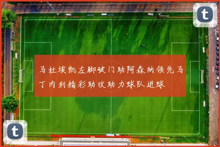 马杜埃凯左脚破门助阿森纳领先马丁内利精彩助攻助力球队进球