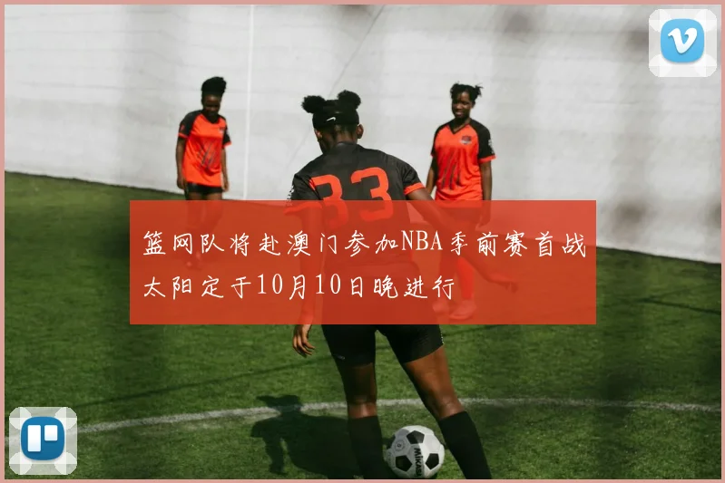 篮网队将赴澳门参加NBA季前赛首战太阳定于10月10日晚进行