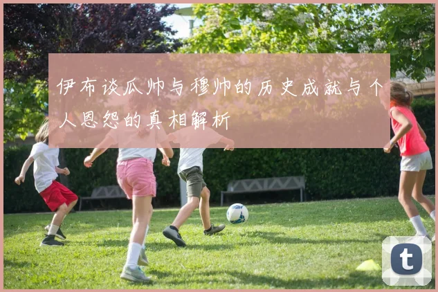 伊布谈瓜帅与穆帅的历史成就与个人恩怨的真相解析