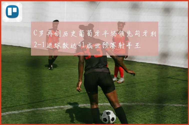C罗再创历史葡萄牙半场领先匈牙利2-1进球数达41成世预赛射手王