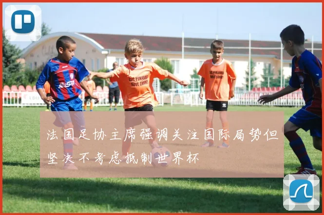 法国足协主席强调关注国际局势但坚决不考虑抵制世界杯