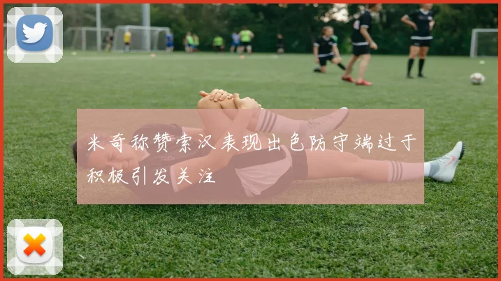 米奇称赞索汉表现出色防守端过于积极引发关注