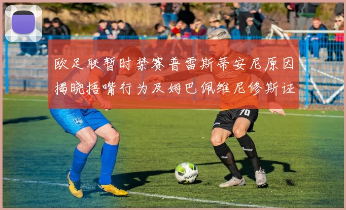 欧足联暂时禁赛普雷斯蒂安尼原因揭晓捂嘴行为及姆巴佩维尼修斯证词分析