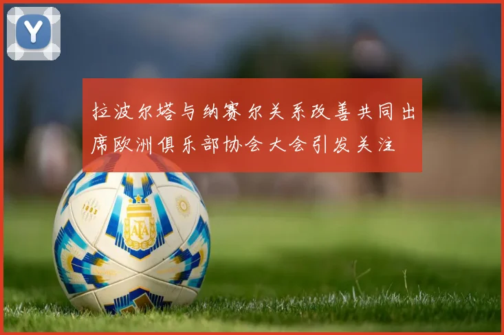 拉波尔塔与纳赛尔关系改善共同出席欧洲俱乐部协会大会引发关注